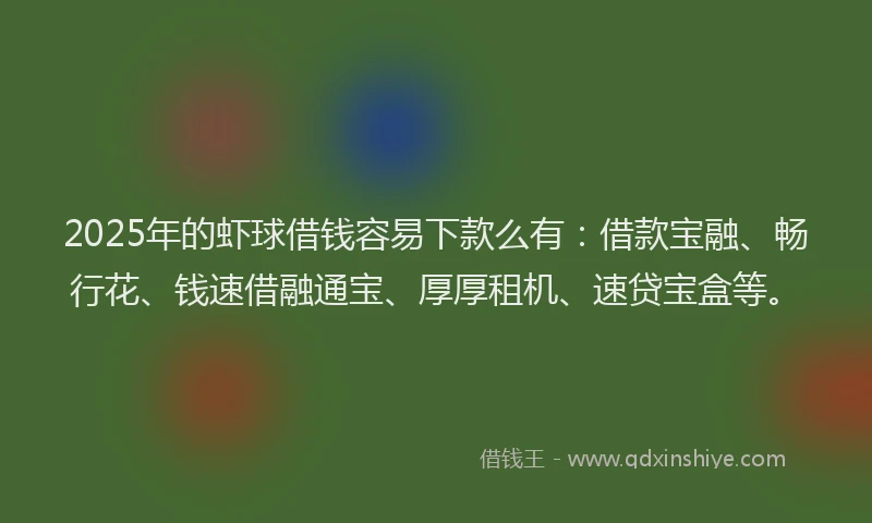 2025年的虾球借钱容易下款么有：借款宝融、畅行花、钱速借融通宝、厚厚租机、速贷宝盒等。
