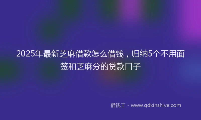 2025年最新芝麻借款怎么借钱，归纳5个不用面签和芝麻分的贷款口子