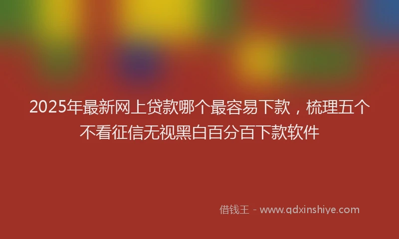 2025年最新网上贷款哪个最容易下款，梳理五个不看征信无视黑白百分百下款软件