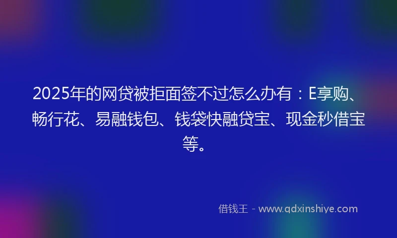 2025年的网贷被拒面签不过怎么办有：E享购、畅行花、易融钱包、钱袋快融贷宝、现金秒借宝等。