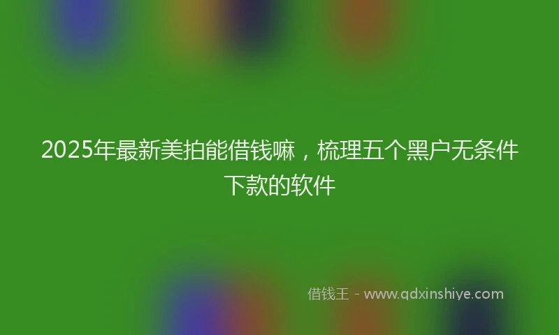 2025年最新美拍能借钱嘛，梳理五个黑户无条件下款的软件
