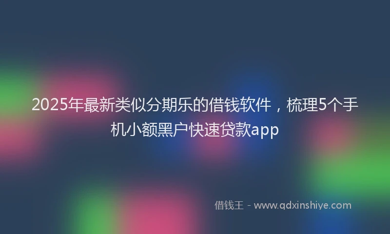 2025年最新类似分期乐的借钱软件，梳理5个手机小额黑户快速贷款app