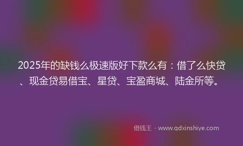 2025年的缺钱么极速版好下款么有：借了么快贷、现金贷易借宝、星贷、宝盈商城、陆金所等。