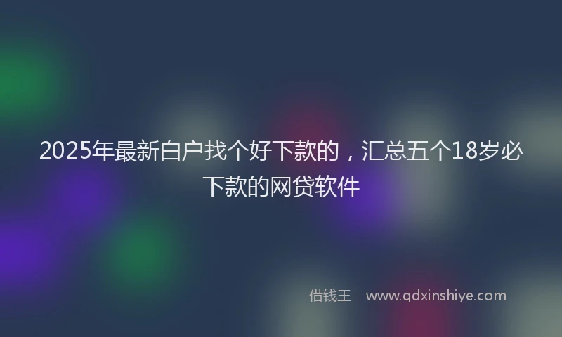 2025年最新白户找个好下款的，汇总五个18岁必下款的网贷软件