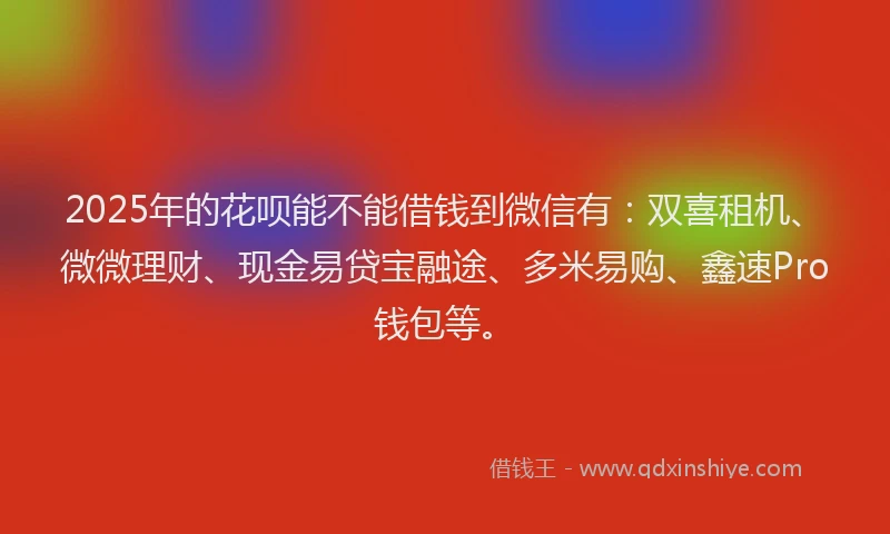 2025年的花呗能不能借钱到微信有：双喜租机、微微理财、现金易贷宝融途、多米易购、鑫速Pro钱包等。