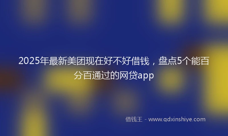 2025年最新美团现在好不好借钱，盘点5个能百分百通过的网贷app