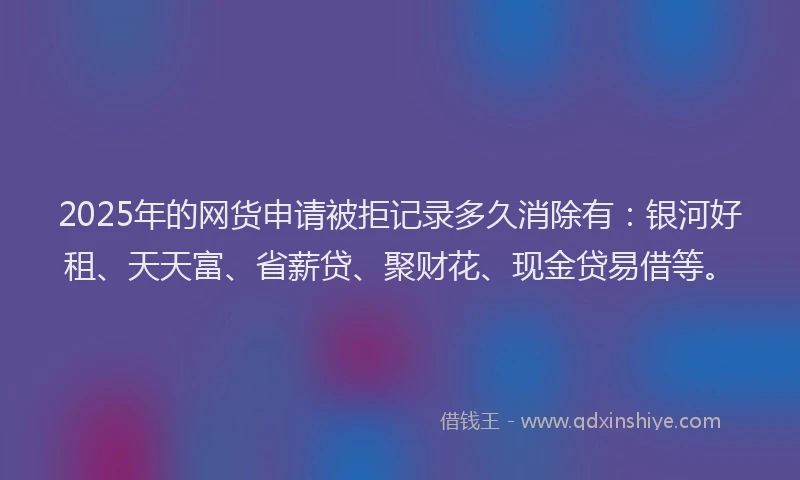 2025年的网货申请被拒记录多久消除有：银河好租、天天富、省薪贷、聚财花、现金贷易借等。