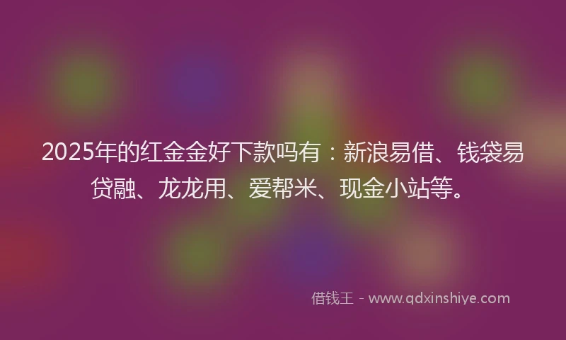 2025年的红金金好下款吗有：新浪易借、钱袋易贷融、龙龙用、爱帮米、现金小站等。