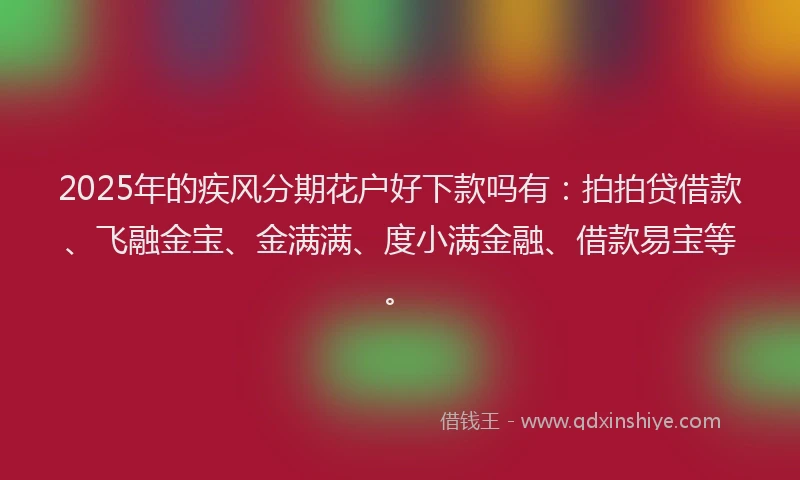 2025年的疾风分期花户好下款吗有：拍拍贷借款、飞融金宝、金满满、度小满金融、借款易宝等。