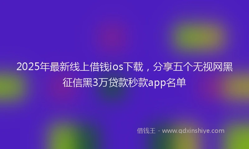 2025年最新线上借钱ios下载，分享五个无视网黑征信黑3万贷款秒款app名单