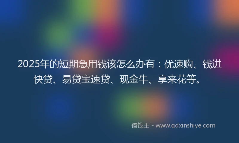 2025年的短期急用钱该怎么办有：优速购、钱进快贷、易贷宝速贷、现金牛、享来花等。