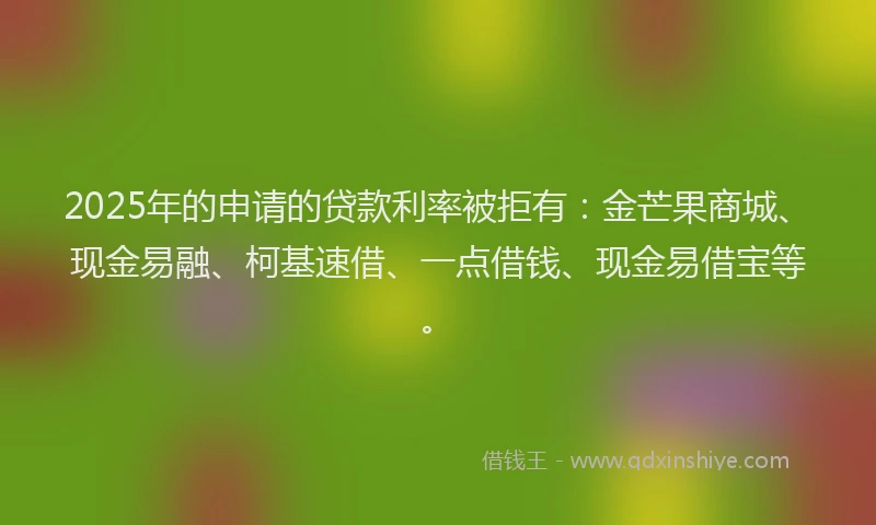 2025年的申请的贷款利率被拒有：金芒果商城、现金易融、柯基速借、一点借钱、现金易借宝等。