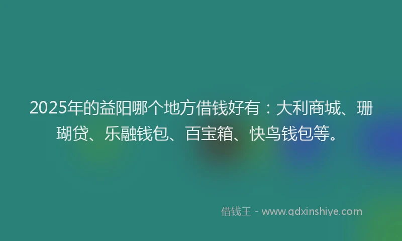 2025年的益阳哪个地方借钱好有：大利商城、珊瑚贷、乐融钱包、百宝箱、快鸟钱包等。