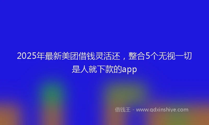 2025年最新美团借钱灵活还，整合5个无视一切是人就下款的app