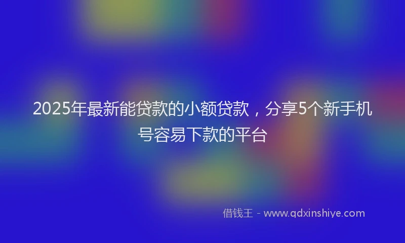 2025年最新能贷款的小额贷款，分享5个新手机号容易下款的平台