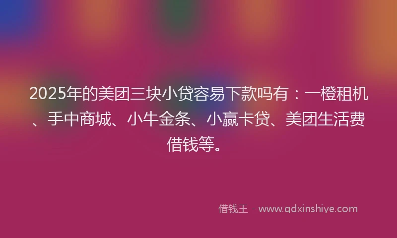 2025年的美团三块小贷容易下款吗有：一橙租机、手中商城、小牛金条、小赢卡贷、美团生活费借钱等。