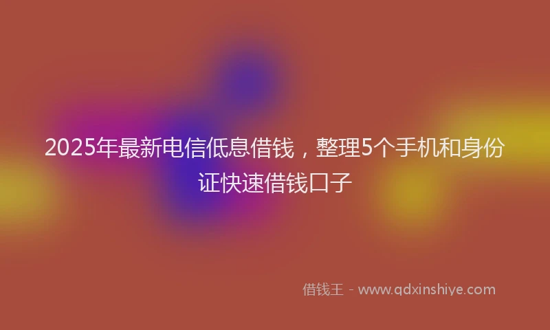 2025年最新电信低息借钱，整理5个手机和身份证快速借钱口子