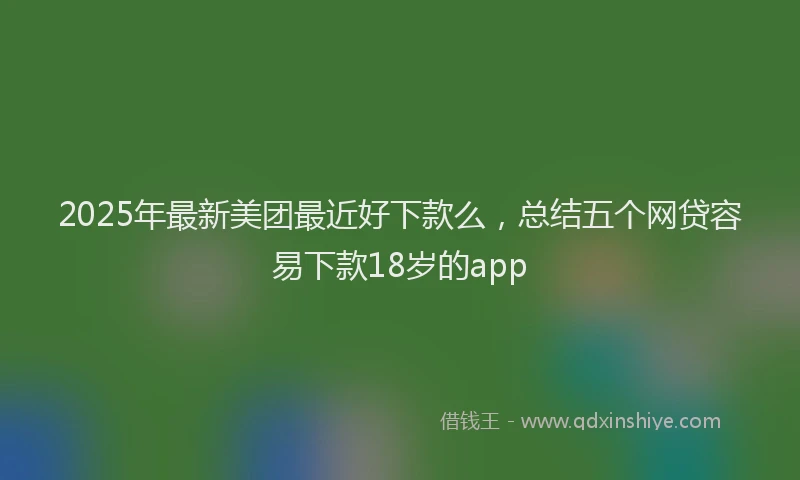 2025年最新美团最近好下款么，总结五个网贷容易下款18岁的app