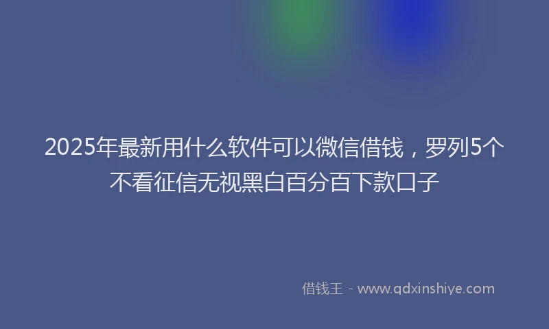 2025年最新用什么软件可以微信借钱，罗列5个不看征信无视黑白百分百下款口子
