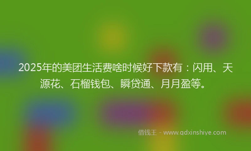 2025年的美团生活费啥时候好下款有：闪用、天源花、石榴钱包、瞬贷通、月月盈等。