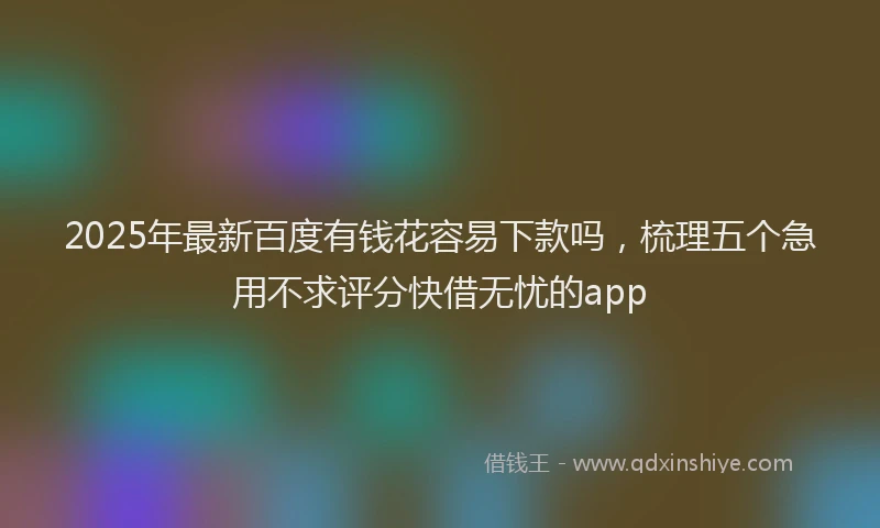 2025年最新百度有钱花容易下款吗，梳理五个急用不求评分快借无忧的app