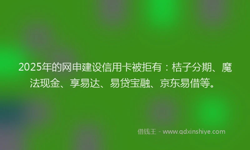 2025年的网申建设信用卡被拒有：桔子分期、魔法现金、享易达、易贷宝融、京东易借等。