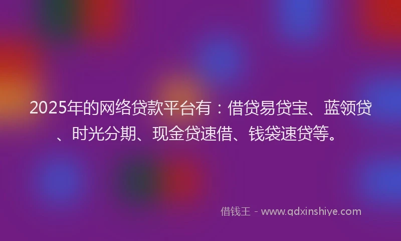 2025年的网络贷款平台有：借贷易贷宝、蓝领贷、时光分期、现金贷速借、钱袋速贷等。