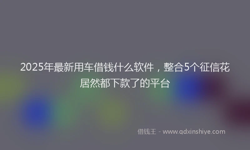 2025年最新用车借钱什么软件，整合5个征信花居然都下款了的平台