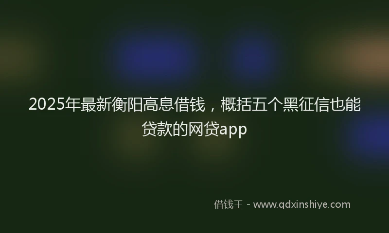 2025年最新衡阳高息借钱，概括五个黑征信也能贷款的网贷app