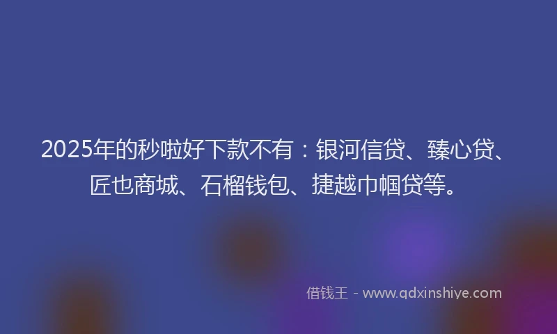 2025年的秒啦好下款不有：银河信贷、臻心贷、匠也商城、石榴钱包、捷越巾帼贷等。