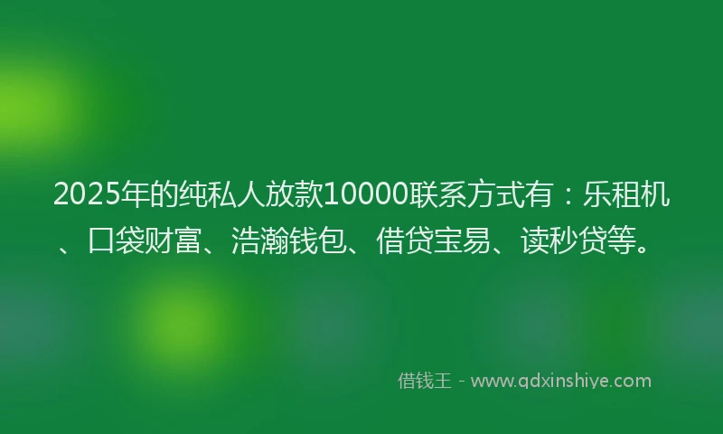 2025年的纯私人放款10000联系方式有：乐租机、口袋财富、浩瀚钱包、借贷宝易、读秒贷等。