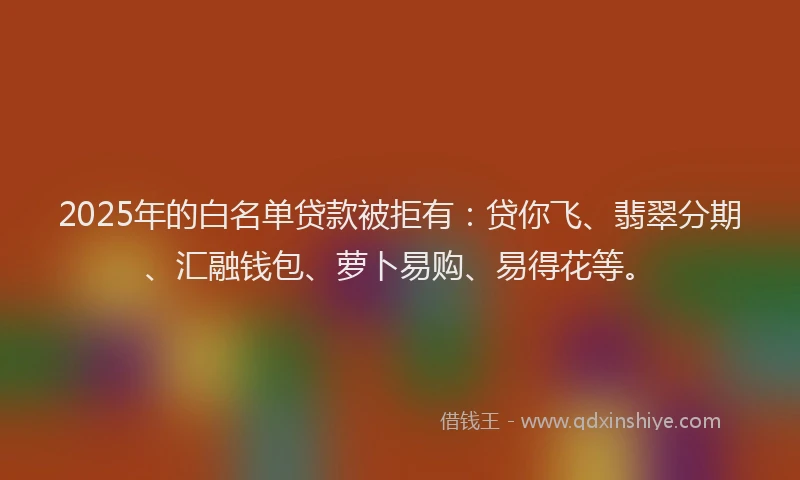 2025年的白名单贷款被拒有：贷你飞、翡翠分期、汇融钱包、萝卜易购、易得花等。