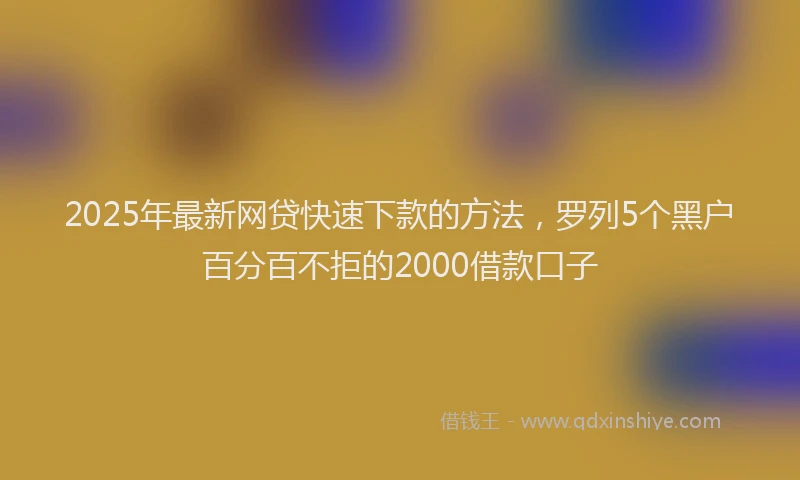 2025年最新网贷快速下款的方法，罗列5个黑户百分百不拒的2000借款口子