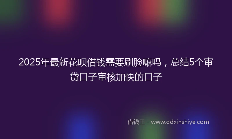 2025年最新花呗借钱需要刷脸嘛吗，总结5个审贷口子审核加快的口子