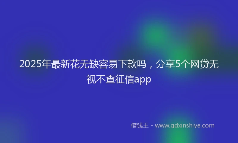2025年最新花无缺容易下款吗，分享5个网贷无视不查征信app