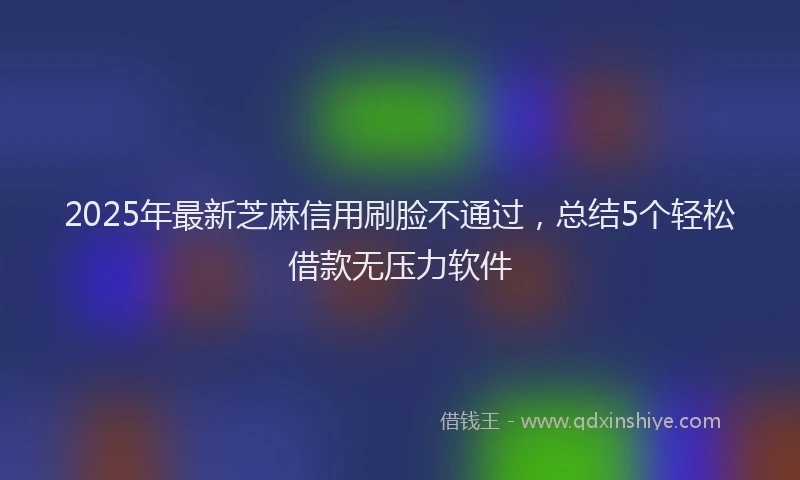 2025年最新芝麻信用刷脸不通过，总结5个轻松借款无压力软件