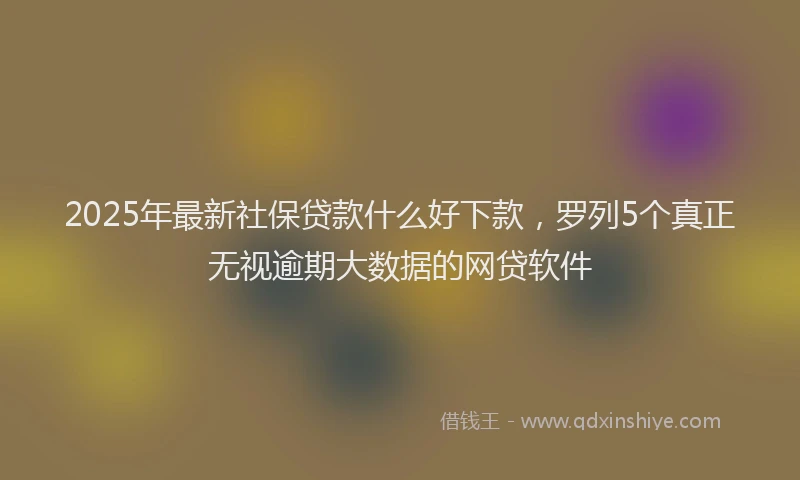 2025年最新社保贷款什么好下款，罗列5个真正无视逾期大数据的网贷软件