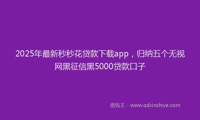 2025年最新秒秒花贷款下载app，归纳五个无视网黑征信黑5000贷款口子