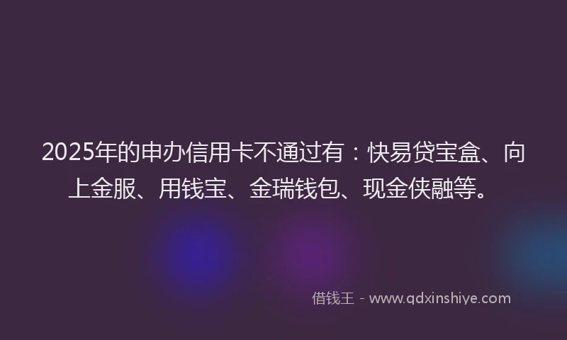 2025年的申办信用卡不通过有:快易贷宝盒、向上金服、用钱宝、金瑞钱包、现金侠融等。