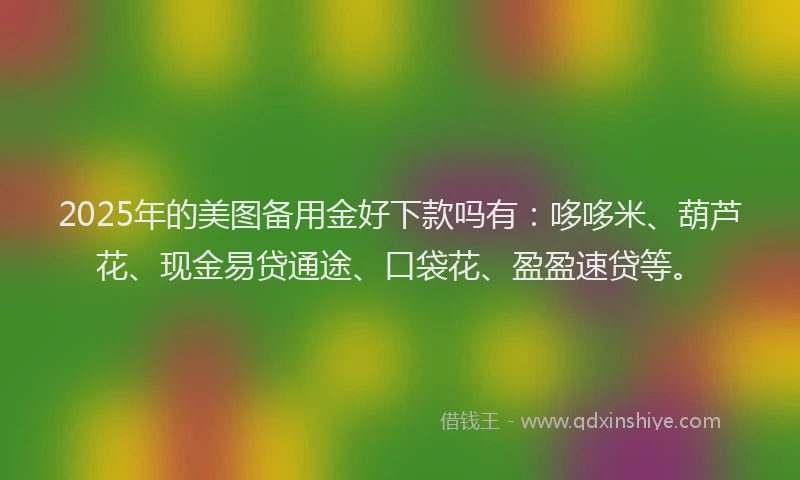 2025年的美图备用金好下款吗有：哆哆米、葫芦花、现金易贷通途、口袋花、盈盈速贷等。