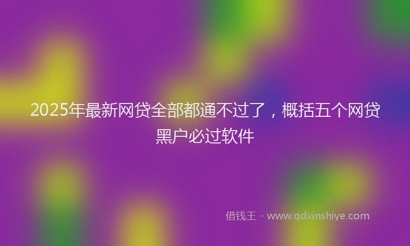 2025年最新网贷全部都通不过了，概括五个网贷黑户必过软件