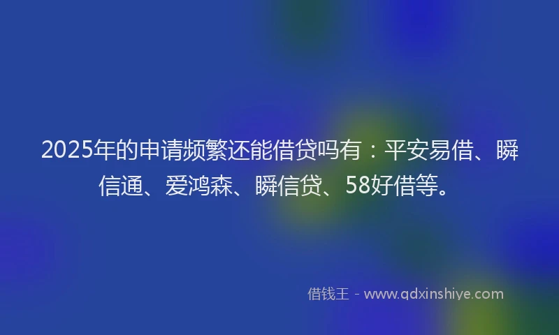 2025年的申请频繁还能借贷吗有：平安易借、瞬信通、爱鸿森、瞬信贷、58好借等。