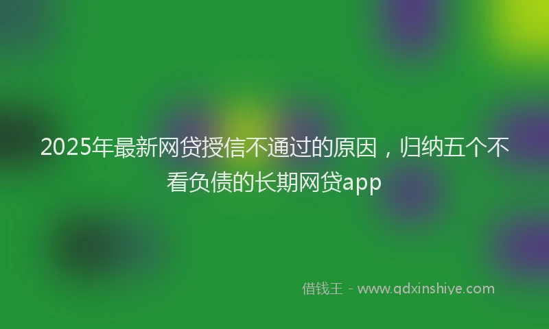 2025年最新网贷授信不通过的原因，归纳五个不看负债的长期网贷app