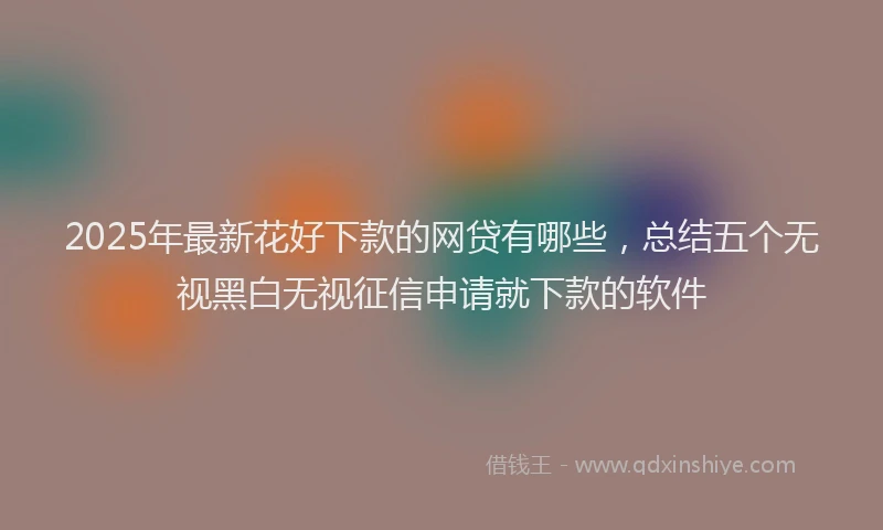 2025年最新花好下款的网贷有哪些，总结五个无视黑白无视征信申请就下款的软件
