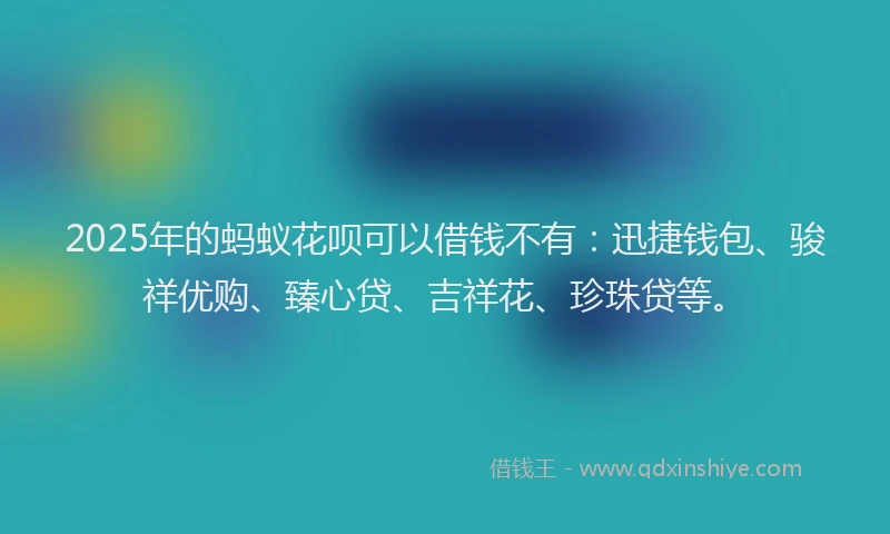 2025年的蚂蚁花呗可以借钱不有：迅捷钱包、骏祥优购、臻心贷、吉祥花、珍珠贷等。