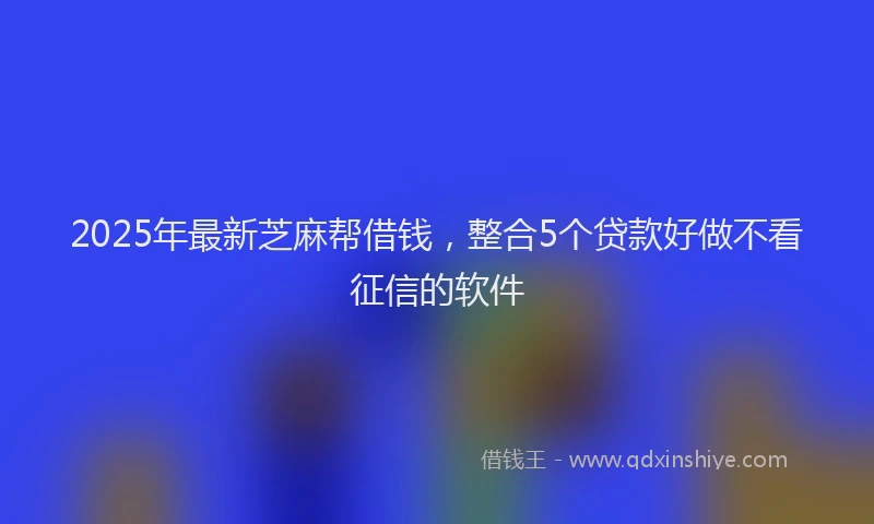 2025年最新芝麻帮借钱，整合5个贷款好做不看征信的软件