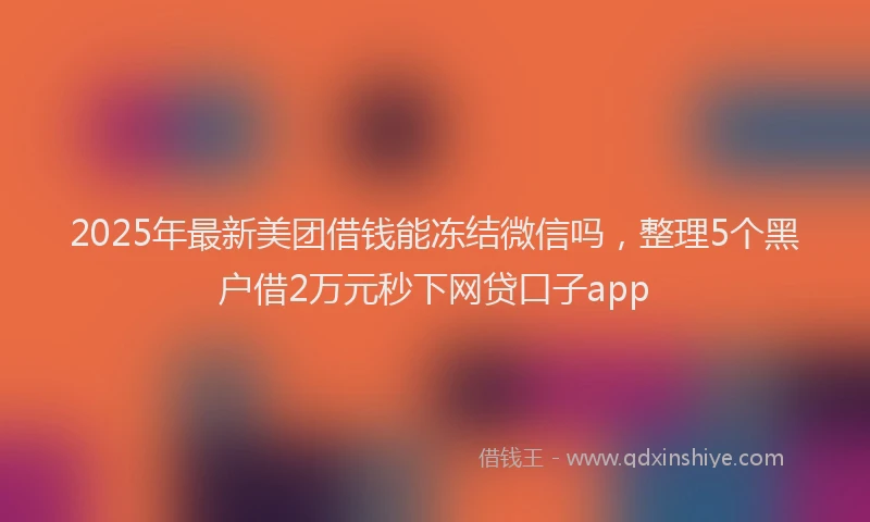 2025年最新美团借钱能冻结微信吗，整理5个黑户借2万元秒下网贷口子app