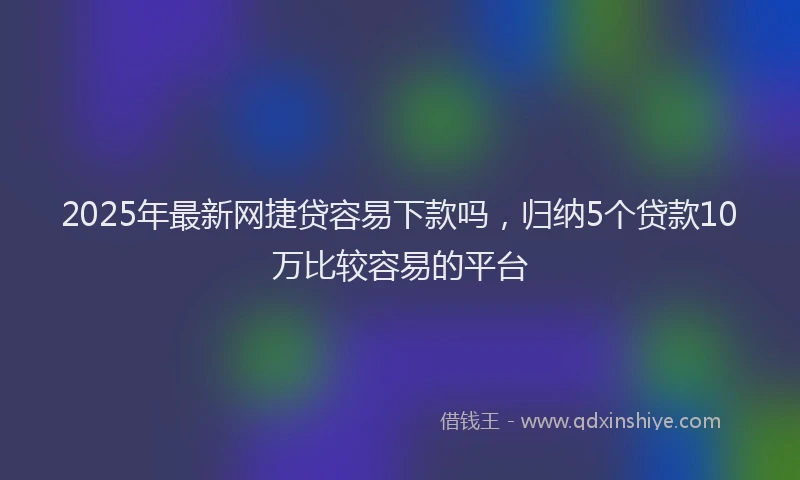 2025年最新网捷贷容易下款吗，归纳5个贷款10万比较容易的平台