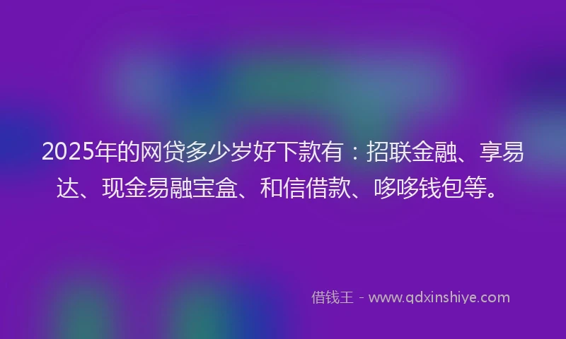 2025年的网贷多少岁好下款有：招联金融、享易达、现金易融宝盒、和信借款、哆哆钱包等。