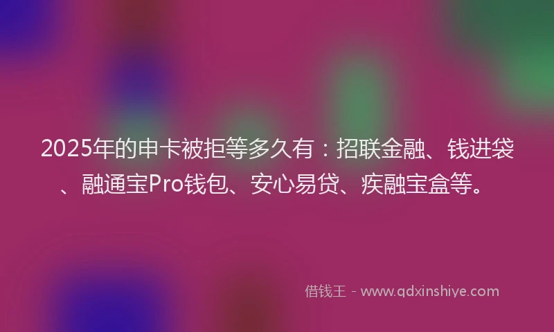 2025年的申卡被拒等多久有：招联金融、钱进袋、融通宝Pro钱包、安心易贷、疾融宝盒等。